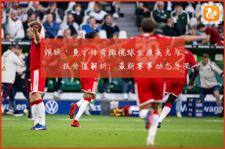 佩顿·曼宁传奇橄榄球生涯高光与竞技价值解析：最新赛事动态与深度分析