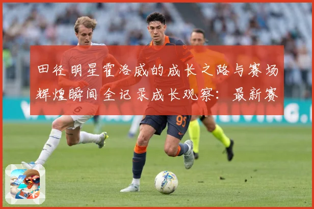 田径明星霍洛威的成长之路与赛场辉煌瞬间全记录成长观察：最新赛事动态与深度分析