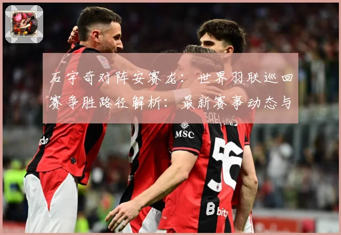 石宇奇对阵安赛龙：世界羽联巡回赛争胜路径解析：最新赛事动态与深度分析