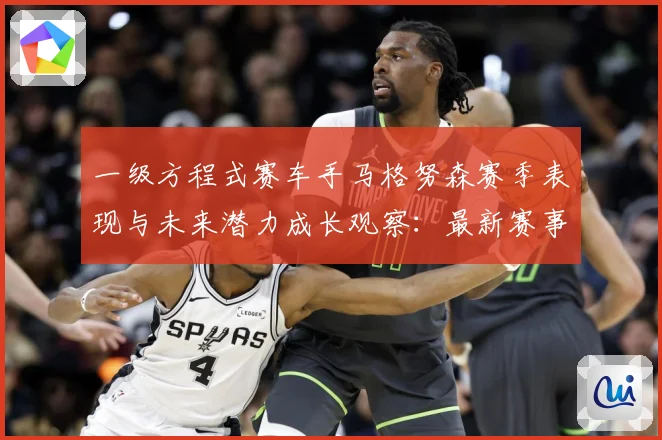 一级方程式赛车手马格努森赛季表现与未来潜力成长观察：最新赛事动态与深度分析