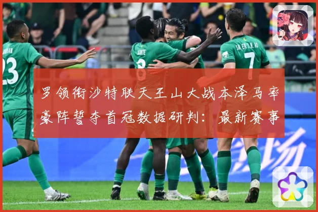 罗领衔沙特联天王山大战本泽马率豪阵誓夺首冠数据研判：最新赛事动态与深度分析