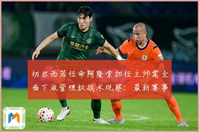 切尔西若任命阿隆索担任主帅需全面下放管理权战术观察：最新赛事动态与深度分析