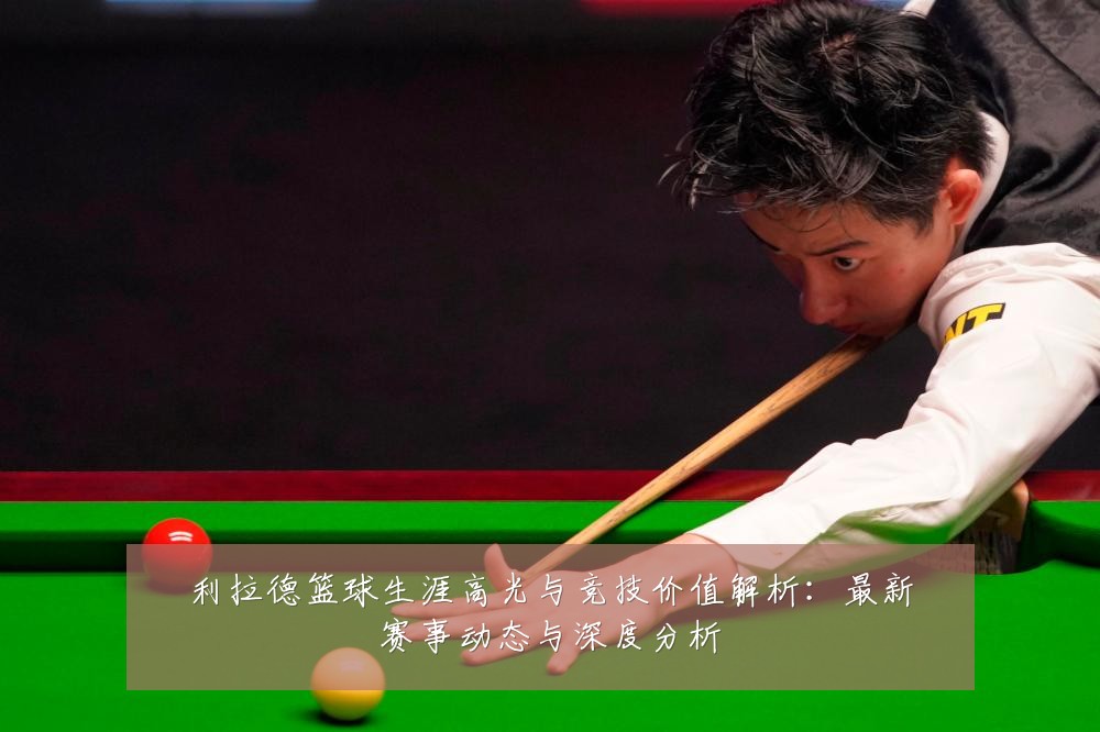 利拉德篮球生涯高光与竞技价值解析：最新赛事动态与深度分析
